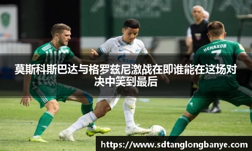 莫斯科斯巴达与格罗兹尼激战在即谁能在这场对决中笑到最后