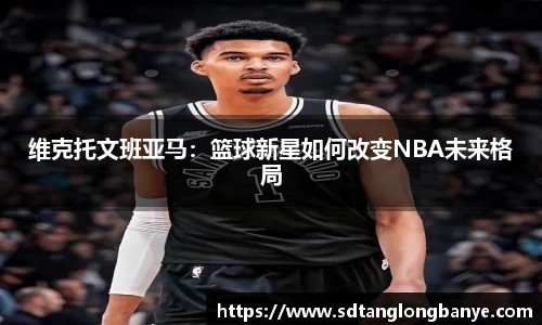 维克托文班亚马：篮球新星如何改变NBA未来格局